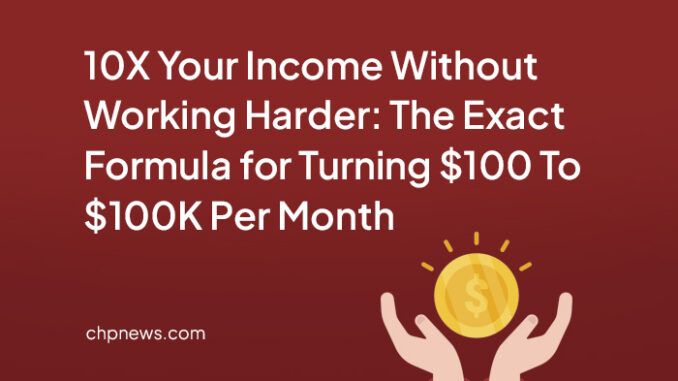 10X Your Income Without Working Harder: The Exact Formula for Turning $100 To $100K Per Month